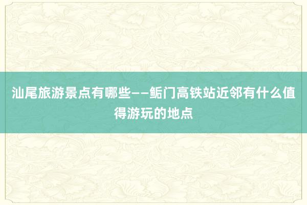 汕尾旅游景点有哪些——鲘门高铁站近邻有什么值得游玩的地点